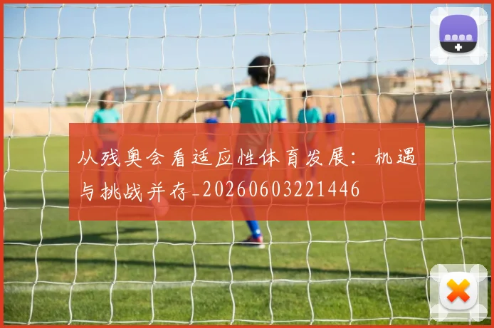 从残奥会看适应性体育发展：机遇与挑战并存_20260603221446