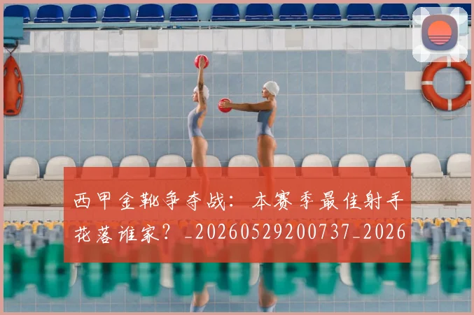 西甲金靴争夺战:本赛季最佳射手花落谁家?_20260529200737_20260610170245