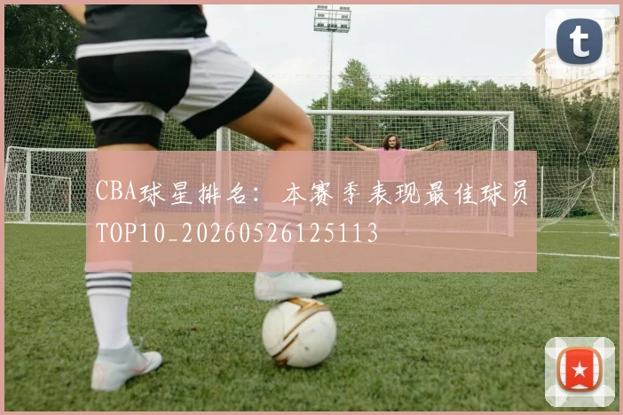 CBA球星排名：本赛季表现最佳球员TOP10_20260526125113