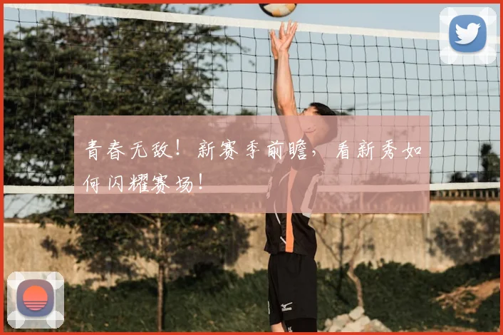 青春无敌!新赛季前瞻,看新秀如何闪耀赛场!