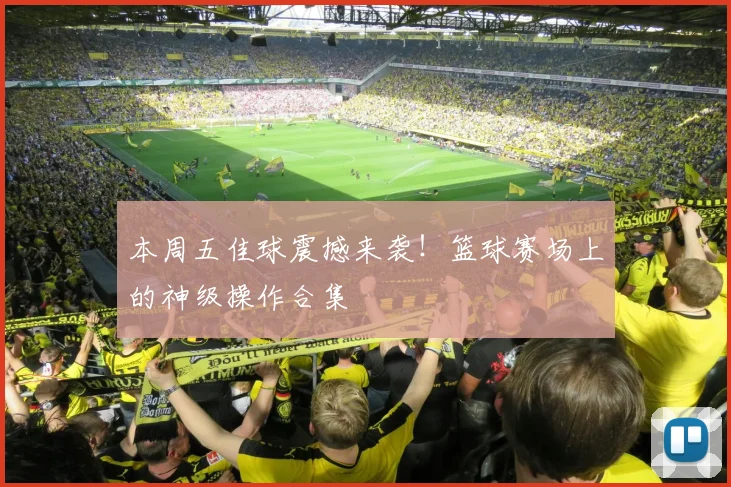 本周五佳球震撼来袭！篮球赛场上的神级操作合集