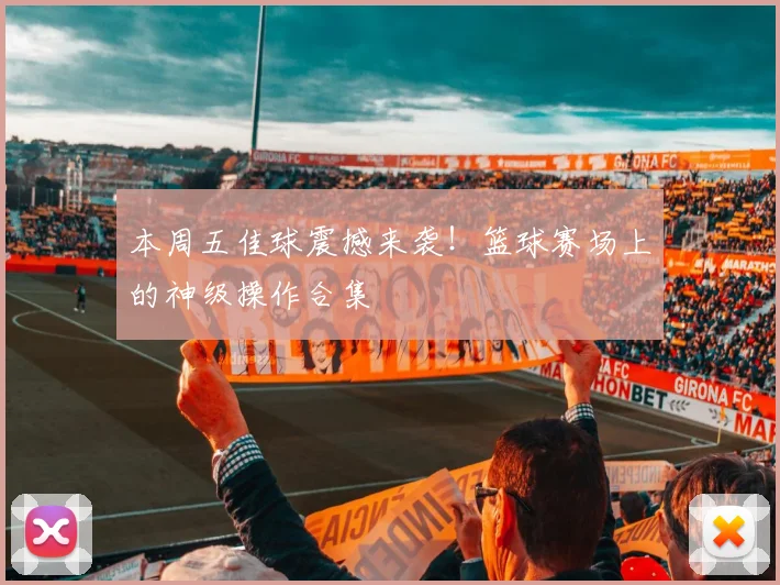 本周五佳球震撼来袭！篮球赛场上的神级操作合集