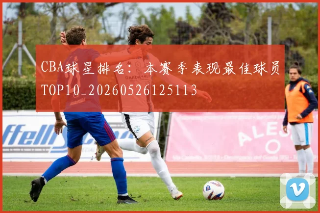 CBA球星排名:本赛季表现最佳球员TOP10_20260526125113