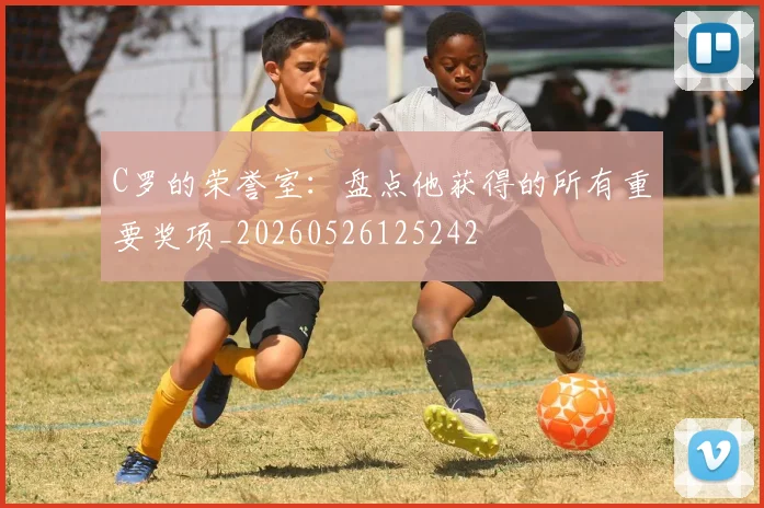 C罗的荣誉室：盘点他获得的所有重要奖项_20260526125242