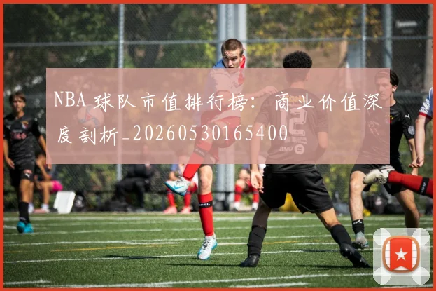 NBA 球队市值排行榜:商业价值深度剖析_20260530165400