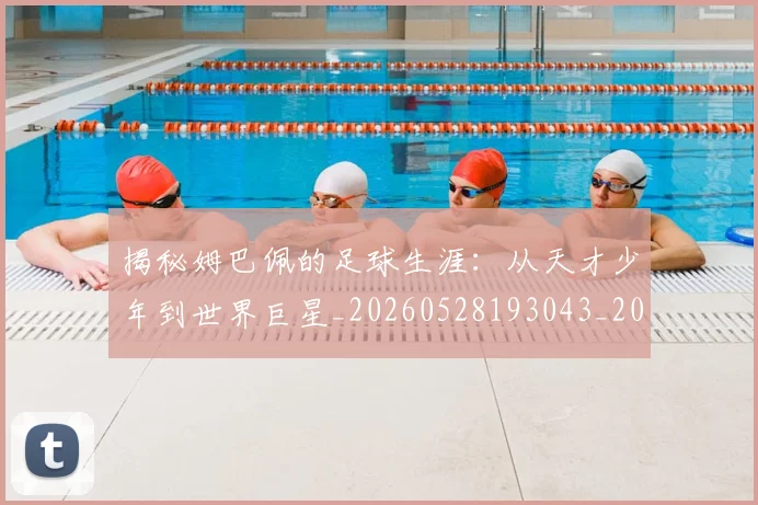 揭秘姆巴佩的足球生涯：从天才少年到世界巨星_20260528193043_20260609201450