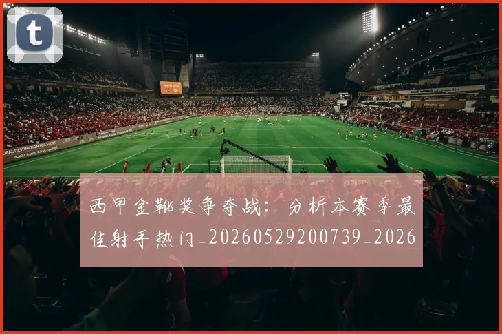 西甲金靴奖争夺战:分析本赛季最佳射手热门_20260529200739_20260610170246