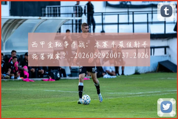 西甲金靴争夺战：本赛季最佳射手花落谁家？_20260529200737_20260610170245